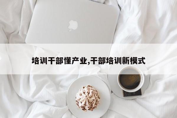 培训干部懂产业,干部培训新模式